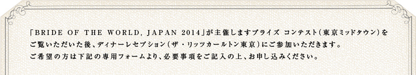 「BRIDE OF THE WORLD, JAPAN 2014」が主催しますブライズ コンテスト（東京ミッドタウン）をご覧いただいた後、ディナーレセプション（ザ・リッツカールトン東京）にご参加いただきます。ご希望の方は下記の専用フォームより、必要事項をご記入の上、お申し込みください。