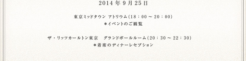2014年9月25日　東京ミッドタウン アトリウム（18：00～20：00）　＊イベントのご観覧　ザ・リッツカールトン東京　グランドボールルーム（20：30～22：30） 　＊着席のディナーレセプション